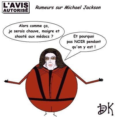 Tags : Mort de Michael Jackson, king of pop, Thriller, Invincible, musique, disques, albums, tournée, arrêt cardiaque, pédophilie, l'avis autorisé, dessin humoristique, gag,parodie, image, joke, chirurgie esthétique, morts vivants, décès, rumeurs, chauve, médicament demerol, antalgiques, maigre, shooté, drogué Tags : Mort de Michael Jackson, king of pop, Thriller, Invincible, musique, disques, albums, tournée, arrêt cardiaque, pédophilie, l'avis autorisé, dessin humoristique, gag,parodie, image, joke, chirurgie esthétique, morts vivants, décès, rumeurs, chauve, médicament demerol, antalgiques, maigre, shooté, drogué